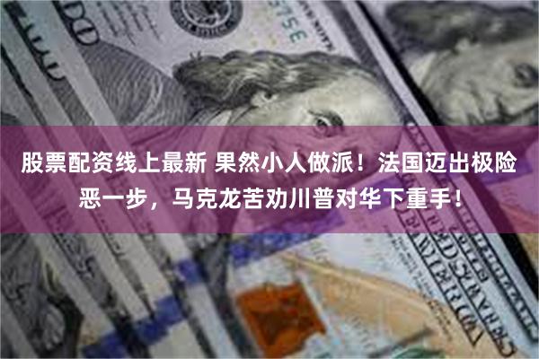 股票配资线上最新 果然小人做派！法国迈出极险恶一步，马克龙苦劝川普对华下重手！