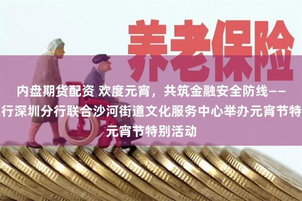 内盘期货配资 欢度元宵，共筑金融安全防线——交通银行深圳分行联合沙河街道文化服务中心举办元宵节特别活动
