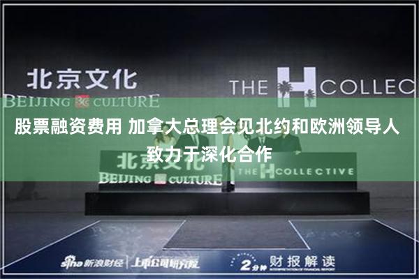 股票融资费用 加拿大总理会见北约和欧洲领导人 致力于深化合作