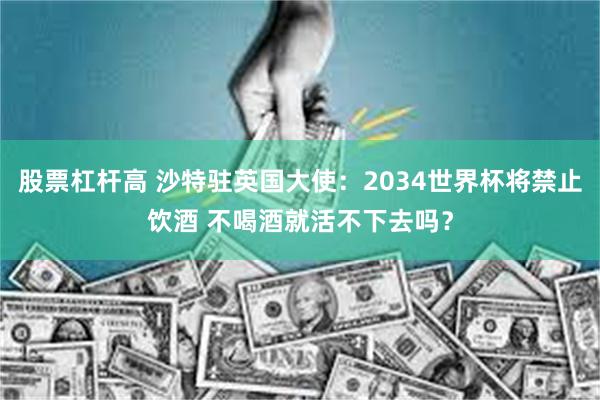 股票杠杆高 沙特驻英国大使：2034世界杯将禁止饮酒 不喝酒就活不下去吗？