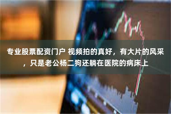 专业股票配资门户 视频拍的真好，有大片的风采，只是老公杨二狗还躺在医院的病床上
