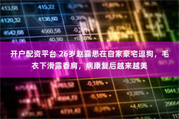 开户配资平台 26岁赵露思在自家豪宅逗狗，毛衣下滑露香肩，病康复后越来越美