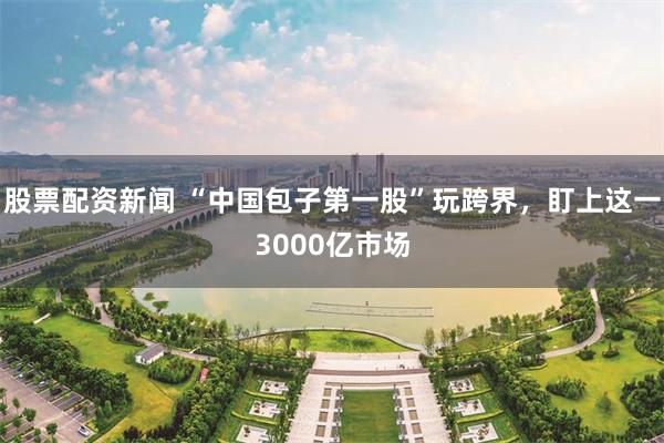 股票配资新闻 “中国包子第一股”玩跨界，盯上这一3000亿市场