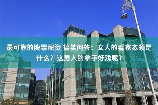 最可靠的股票配资 搞笑问答：女人的看家本领是什么？这男人的拿手好戏呢？