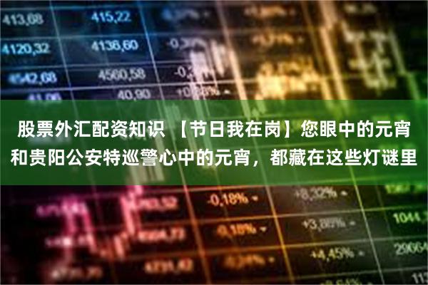 股票外汇配资知识 【节日我在岗】您眼中的元宵和贵阳公安特巡警心中的元宵，都藏在这些灯谜里