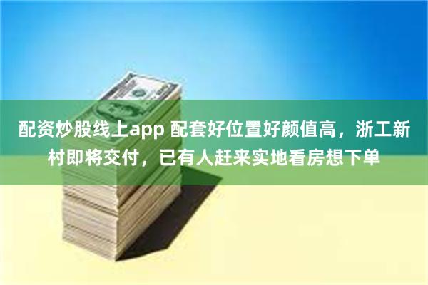 配资炒股线上app 配套好位置好颜值高，浙工新村即将交付，已有人赶来实地看房想下单