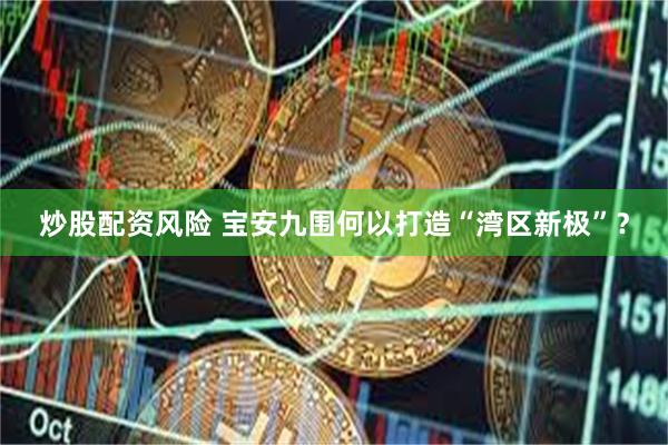炒股配资风险 宝安九围何以打造“湾区新极”？