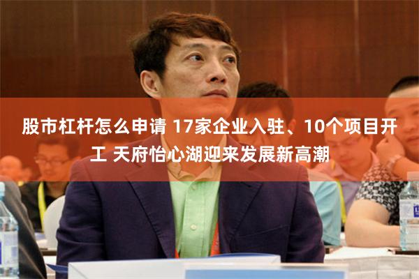 股市杠杆怎么申请 17家企业入驻、10个项目开工 天府怡心湖迎来发展新高潮
