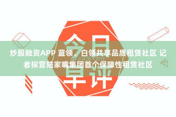 炒股融资APP 蓝领、白领共享品质租赁社区 记者探营陆家嘴集团首个保障性租赁社区