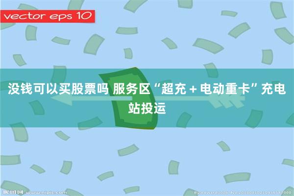 没钱可以买股票吗 服务区“超充＋电动重卡”充电站投运