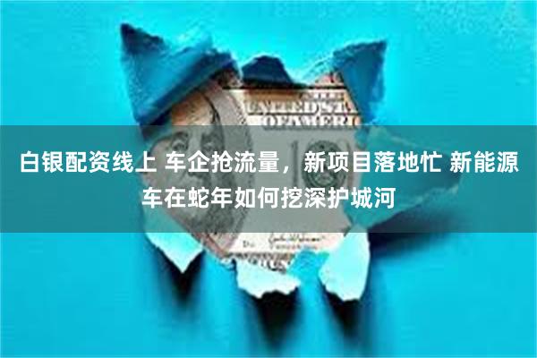 白银配资线上 车企抢流量，新项目落地忙 新能源车在蛇年如何挖深护城河