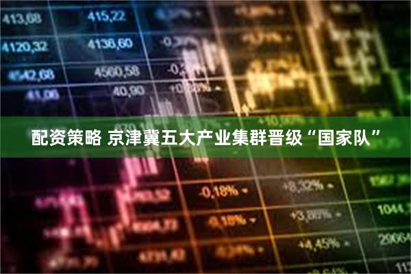 配资策略 京津冀五大产业集群晋级“国家队”