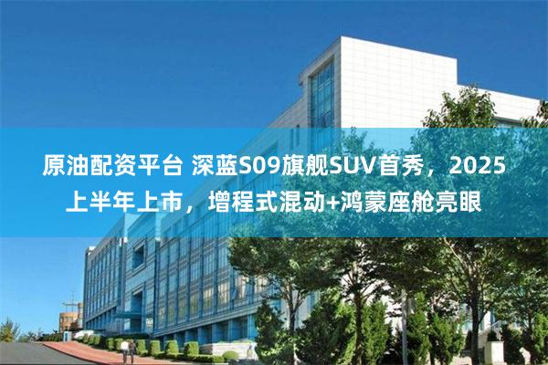 原油配资平台 深蓝S09旗舰SUV首秀，2025上半年上市，增程式混动+鸿蒙座舱亮眼