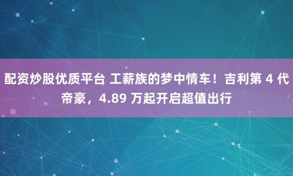 配资炒股优质平台 工薪族的梦中情车！吉利第 4 代帝豪，4.89 万起开启超值出行