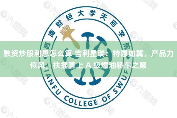 融资炒股利息怎么算 吉利星瑞：特惠如翼，产品力似风，扶摇直上 A 级燃油轿车之巅
