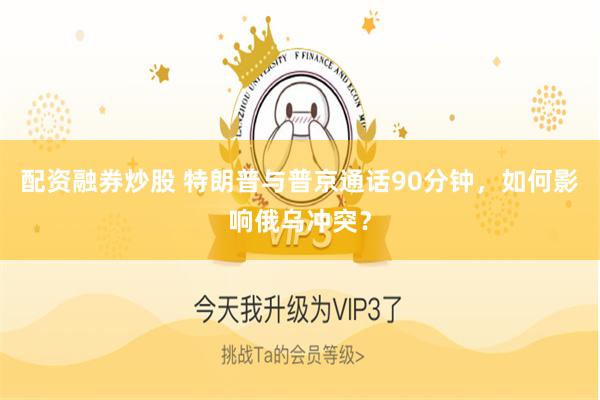 配资融券炒股 特朗普与普京通话90分钟，如何影响俄乌冲突？