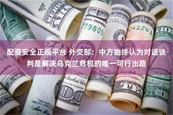 配资安全正规平台 外交部：中方始终认为对话谈判是解决乌克兰危机的唯一可行出路