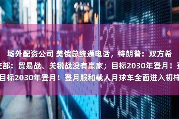 场外配资公司 美俄总统通电话，特朗普：双方希望结束俄乌冲突；外交部：贸易战、关税战没有赢家；目标2030年登月！登月服和载人月球车全面进入初样研制