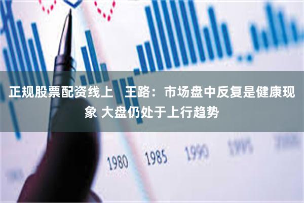 正规股票配资线上   王路：市场盘中反复是健康现象 大盘仍处于上行趋势