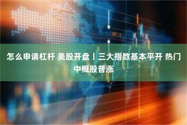 怎么申请杠杆 美股开盘丨三大指数基本平开 热门中概股普涨