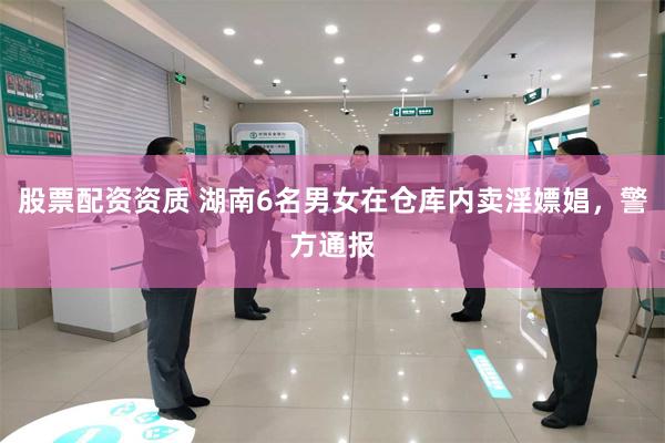 股票配资资质 湖南6名男女在仓库内卖淫嫖娼，警方通报