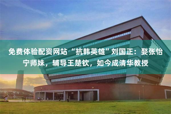 免费体验配资网站 “抗韩英雄”刘国正：娶张怡宁师妹，辅导王楚钦，如今成清华教授