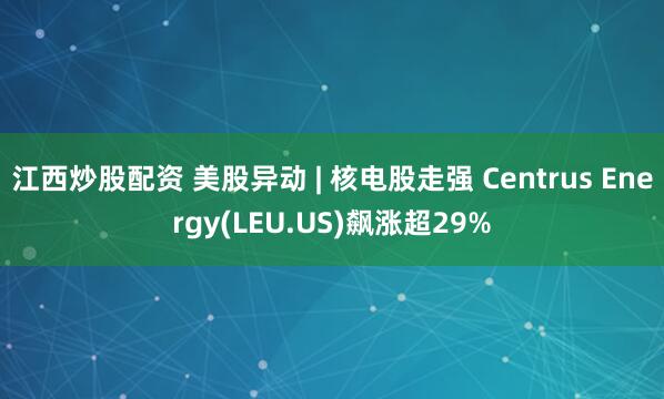 江西炒股配资 美股异动 | 核电股走强 Centrus Energy(LEU.US)飙涨超29%