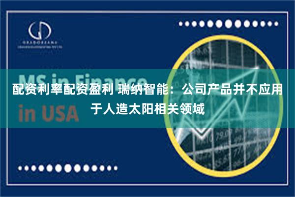 配资利率配资盈利 瑞纳智能：公司产品并不应用于人造太阳相关领域