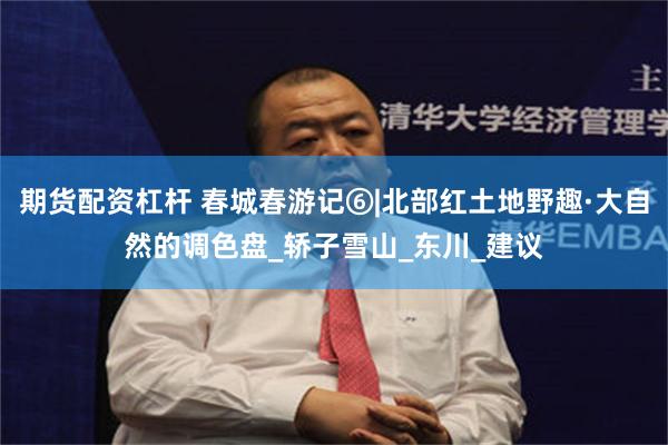 期货配资杠杆 春城春游记⑥|北部红土地野趣·大自然的调色盘_轿子雪山_东川_建议