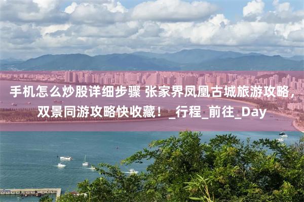 手机怎么炒股详细步骤 张家界凤凰古城旅游攻略，双景同游攻略快收藏！_行程_前往_Day