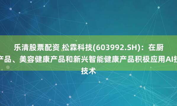 乐清股票配资 松霖科技(603992.SH)：在厨卫产品、美容健康产品和新兴智能健康产品积极应用AI技术