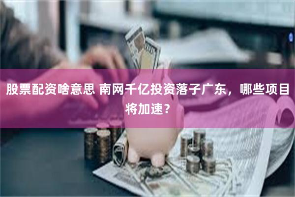 股票配资啥意思 南网千亿投资落子广东，哪些项目将加速？