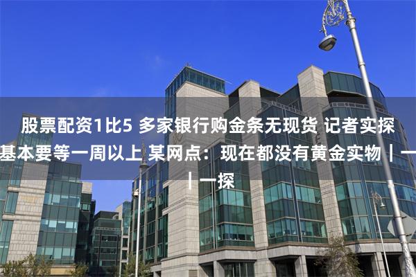 股票配资1比5 多家银行购金条无现货 记者实探：基本要等一周以上 某网点：现在都没有黄金实物｜一探