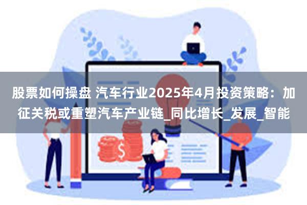 股票如何操盘 汽车行业2025年4月投资策略：加征关税或重塑汽车产业链_同比增长_发展_智能