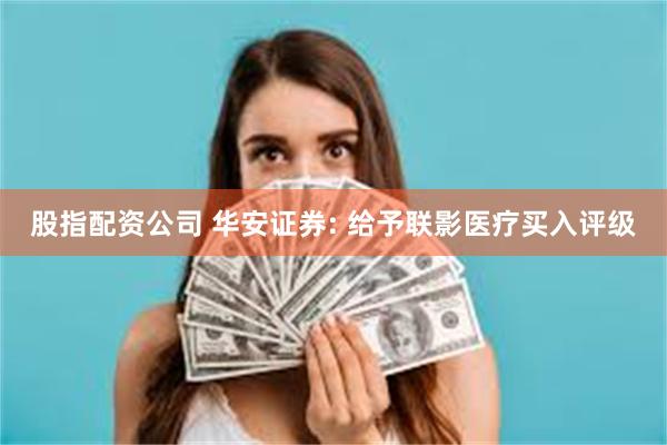 股指配资公司 华安证券: 给予联影医疗买入评级