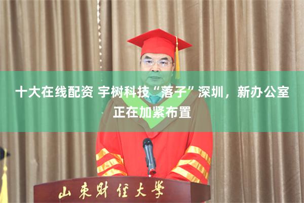十大在线配资 宇树科技“落子”深圳，新办公室正在加紧布置