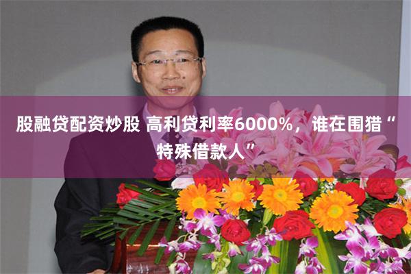 股融贷配资炒股 高利贷利率6000%，谁在围猎“特殊借款人”