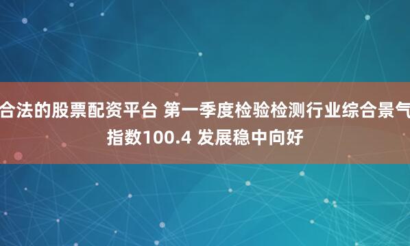 合法的股票配资平台 第一季度检验检测行业综合景气指数100.4 发展稳中向好