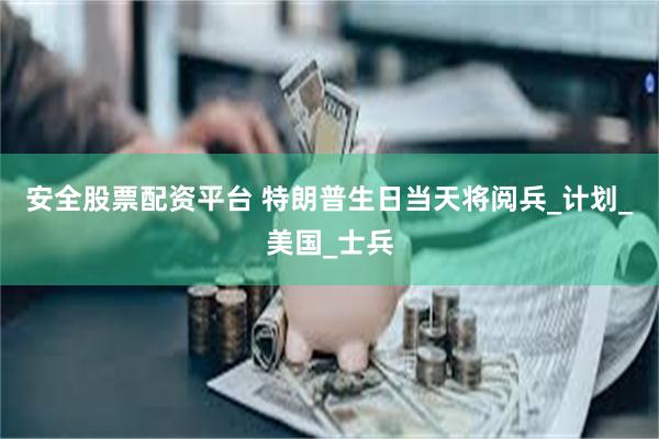 安全股票配资平台 特朗普生日当天将阅兵_计划_美国_士兵