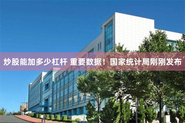 炒股能加多少杠杆 重要数据！国家统计局刚刚发布