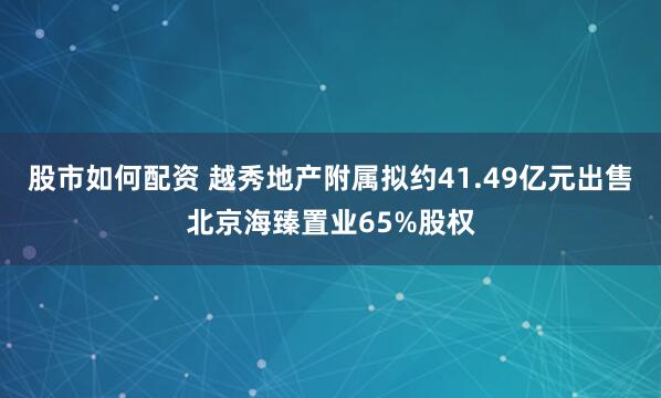 股市如何配资 越秀地产附属拟约41.49亿元出售北京海臻置业65%股权