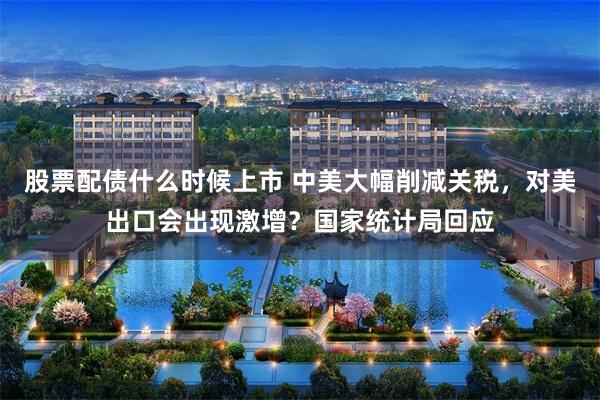 股票配债什么时候上市 中美大幅削减关税，对美出口会出现激增？国家统计局回应