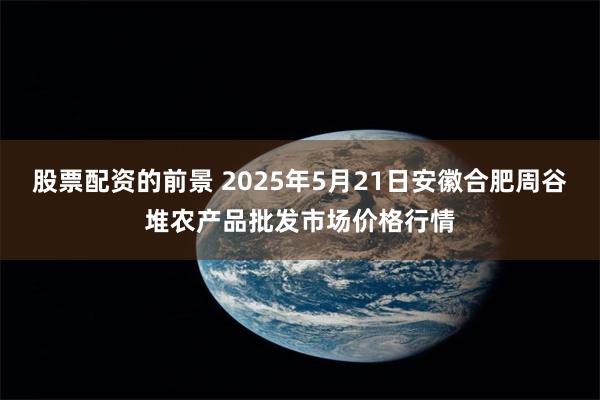 股票配资的前景 2025年5月21日安徽合肥周谷堆农产品批发市场价格行情