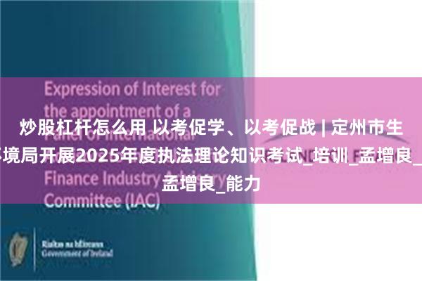 炒股杠杆怎么用 以考促学、以考促战 | 定州市生态环境局开展2025年度执法理论知识考试_培训_孟增良_能力