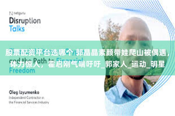 股票配资平台选哪个 郭晶晶素颜带娃爬山被偶遇，体力惊人，霍启刚气喘吁吁_郭家人_运动_明星