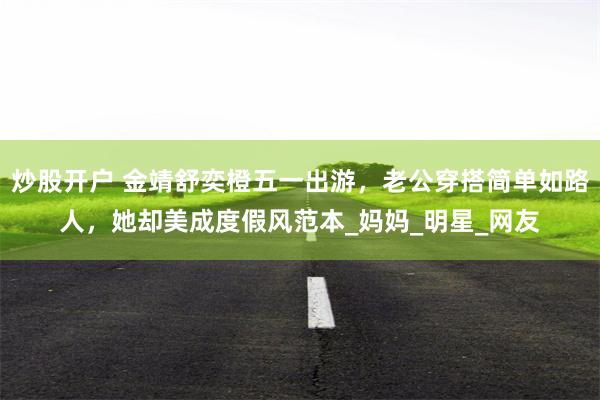 炒股开户 金靖舒奕橙五一出游，老公穿搭简单如路人，她却美成度假风范本_妈妈_明星_网友