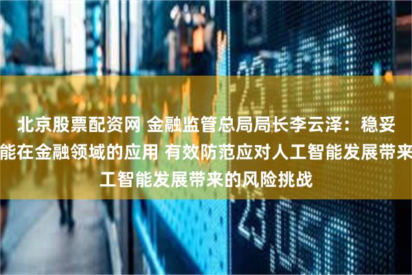 北京股票配资网 金融监管总局局长李云泽：稳妥推进人工智能在金融领域的应用 有效防范应对人工智能发展带来的风险挑战