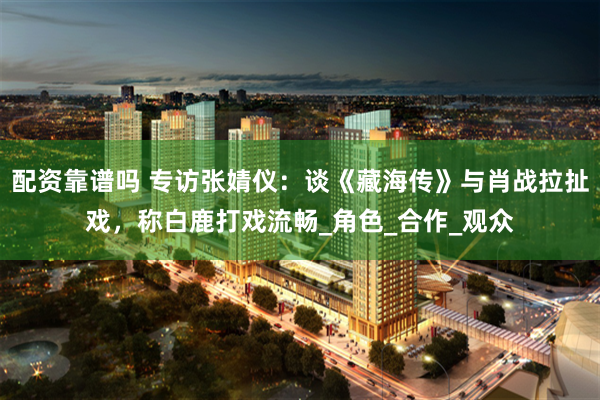 配资靠谱吗 专访张婧仪：谈《藏海传》与肖战拉扯戏，称白鹿打戏流畅_角色_合作_观众