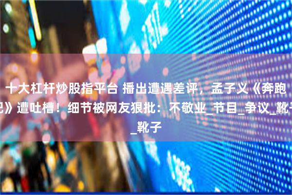 十大杠杆炒股指平台 播出遭遇差评，孟子义《奔跑吧》遭吐槽！细节被网友狠批：不敬业_节目_争议_靴子