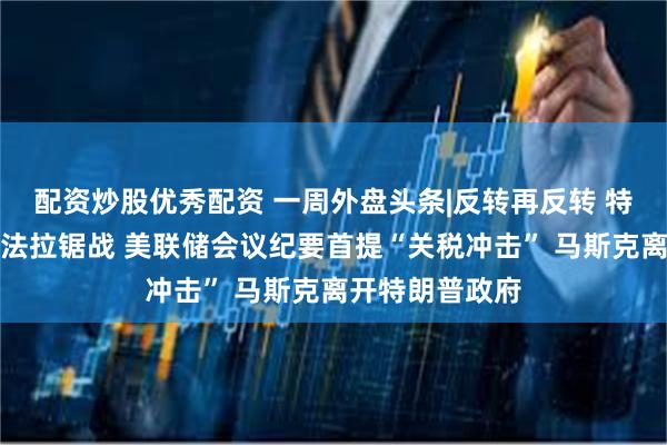 配资炒股优秀配资 一周外盘头条|反转再反转 特朗普关税遭司法拉锯战 美联储会议纪要首提“关税冲击” 马斯克离开特朗普政府